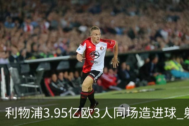 利物浦3.95亿欧3人同场造进球 射手+爆点+发动机齐备