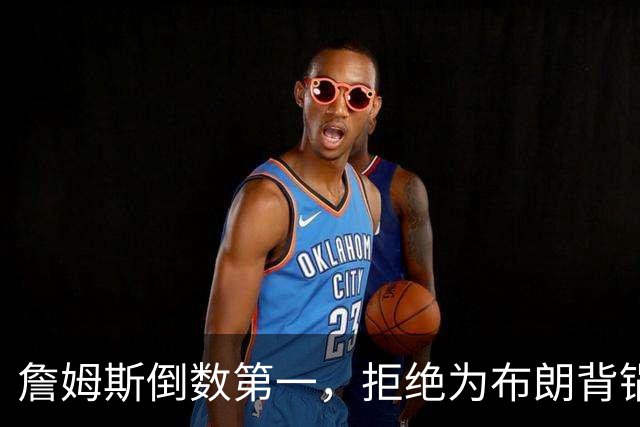 詹姆斯倒数第一，拒绝为布朗背锅，76人太过分，欺负4旬老汉