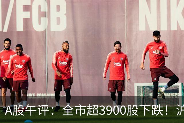 A股午评：全市超3900股下跌！沪指跌0.89%，创业板指跌2.77%，均创逾一年新低