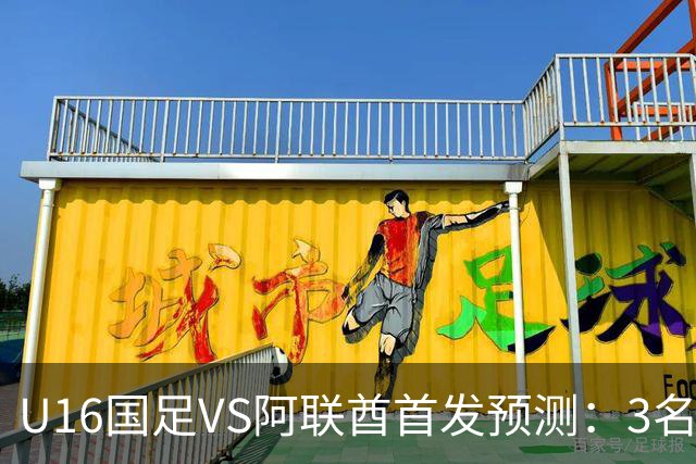 U16国足VS阿联酋首发预测：3名球员停赛 吴比乐坐镇 袁博涵领衔锋线
